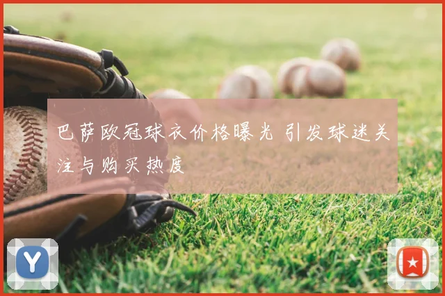 巴萨欧冠球衣价格曝光 引发球迷关注与购买热度