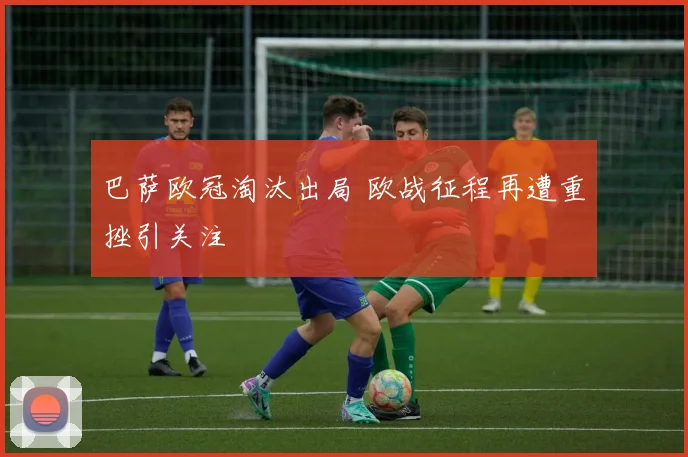 巴萨欧冠淘汰出局 欧战征程再遭重挫引关注