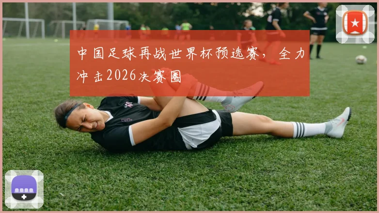 中国足球再战世界杯预选赛,全力冲击2026决赛圈